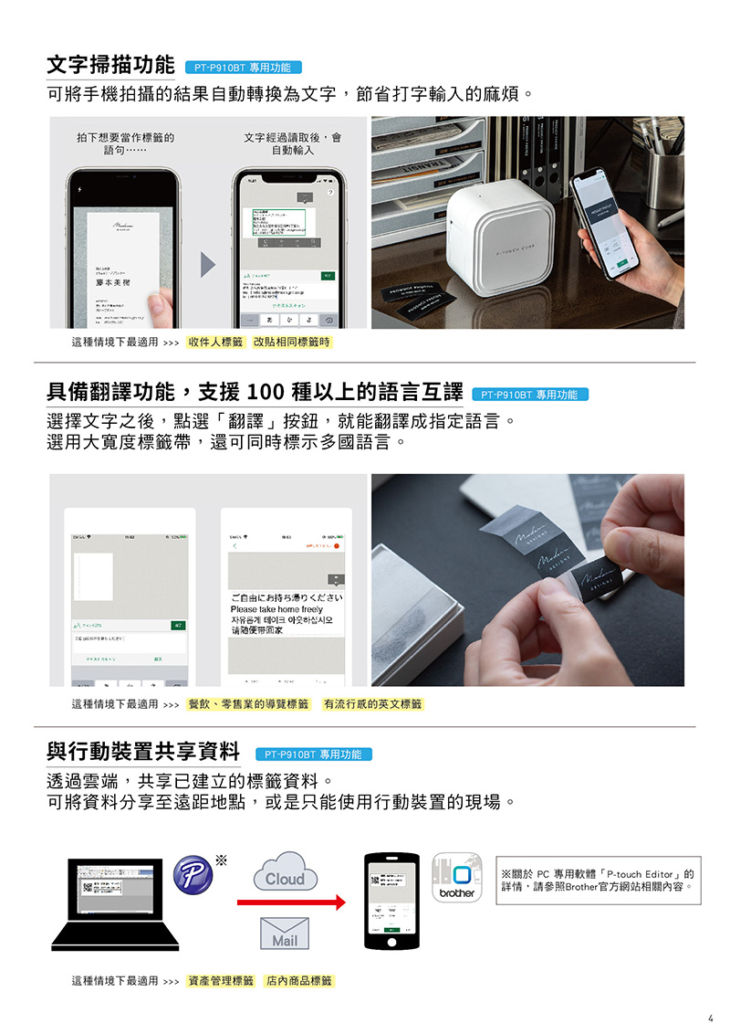 文字掃描(  功能可將手機拍攝結果自動轉換為文字節省打字輸入的麻煩拍下想要當作標籤的語句文字經過讀取後,會自動輸入本美スキャン這種情境下最適用  收件人標籤改貼相同標籤時 具備翻譯功能,支援100種以上的語言選擇文字之後,點選翻譯」按鈕,就能翻譯成指定語言。選用大寬度標籤帶,還可同時標示多國語言。ご自由にお持ち帰りくださいlease take  freely자유롭게  아웃하십시오请随便带回家這種情境下最適用  餐飲、零售業的導覽標籤有流行的英文標籤與行動裝置共享資料PTP910BT 專用功能透過雲端,共享已建立的標籤資料,。可將資料分享至遠距地點,或是只能使用行動裝置的現場。PCloudMail這種情境下最適用  資產管理標籤 店內商品標籤 關於 PC 專用軟體「P-touch Editor」的詳情,請參照Brother官方網站相關內容。brother