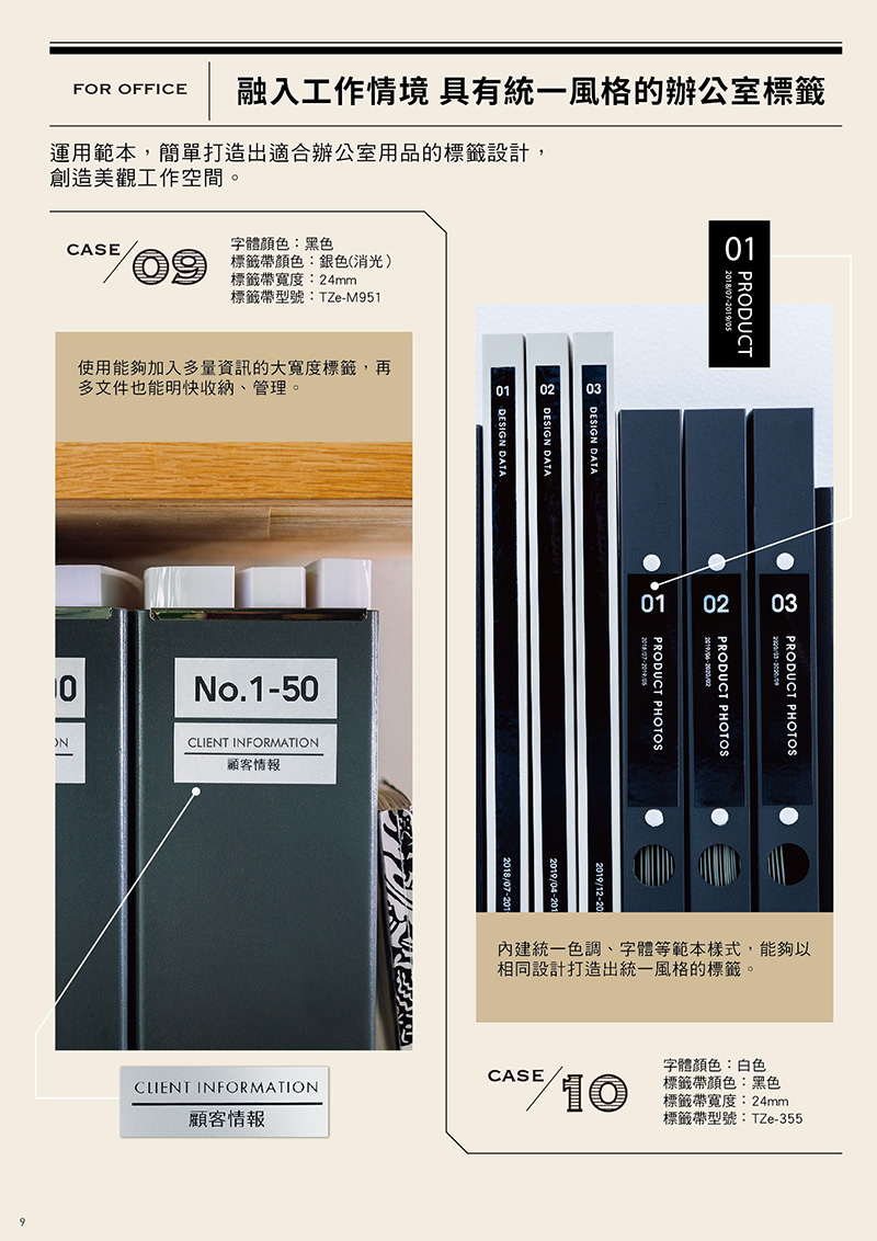 PRODUCT201807-FOR OFFICE融入工作情境 具有統一風格的辦公室標籤運用範本,簡單打造出適合辦公室用品的標籤設計,創造美觀工作空間。字體顏色:黑色CASE標籤帶顏色:銀色(消光)標籤帶寬度:24mm標籤帶型號:TZe-M951使用能夠加入多量資訊的大寬度標籤,再多文件也能明快收納、管理。010 DESIGN DATADESIGN DATADESIGN DATANo.1-50CLIENT INFORMATION顧客情報013 PRODUCT PHOTOS03PRODUCT PHOTOS201902PRODUCT PHOTOS/05內建統一色調、字體等範本樣式,能夠以相同設計打造出統一風格的標籤。字體顏色:白色標籤帶顏色:黑色標籤帶寬度:24mm標籤帶型號:TZe-355CASECLIENT INFORMATION10顧客情報