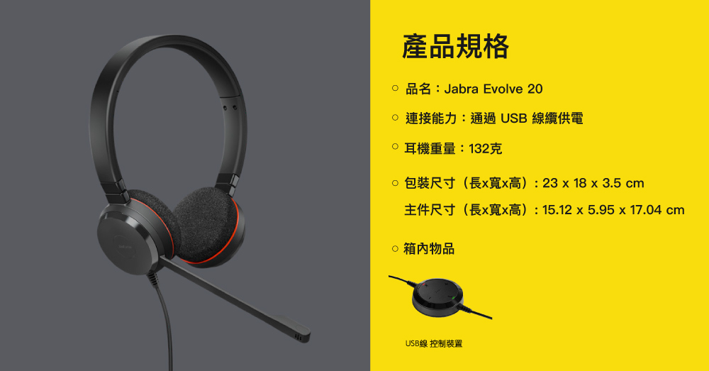 產品規格 品名:Jabra Evolve 20能力:通過USB線纜供電 耳機重量:132克 包裝尺寸(長x寬x高):23x18 x 3.5 cm主件尺寸(長x寬x高):15.12x5.95x17.04 cm物品USB線 控制裝置