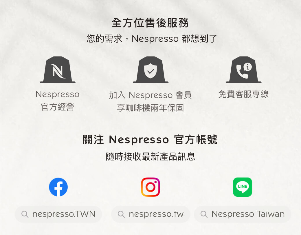 全方位售後服務您的需求,Nespresso 都想到了NNespresso加入 Nespresso 會員免費客服專線官方經營享咖啡機兩年保固關注 Nespresso 官方帳號隨時接收最新產品訊息LINE nespresso.TWN nespresso.tw  Nespresso Taiwan